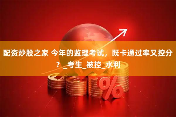 配资炒股之家 今年的监理考试，既卡通过率又控分？_考生_被控_水利