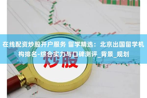 在线配资炒股开户服务 留学精选：北京出国留学机构排名-综合实力与口碑测评_背景_规划