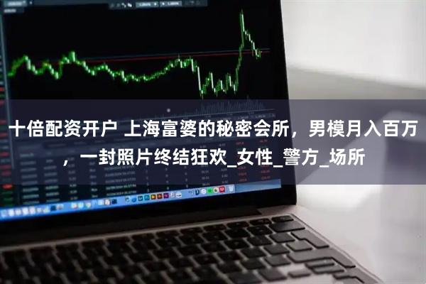 十倍配资开户 上海富婆的秘密会所，男模月入百万，一封照片终结狂欢_女性_警方_场所