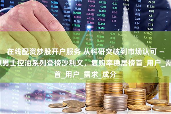 在线配资炒股开户服务 从科研突破到市场认可 —— 溪木源男士控油系列登榜沙利文，复购率稳居榜首_用户_需求_成分