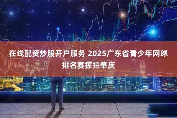 在线配资炒股开户服务 2025广东省青少年网球排名赛挥拍肇庆