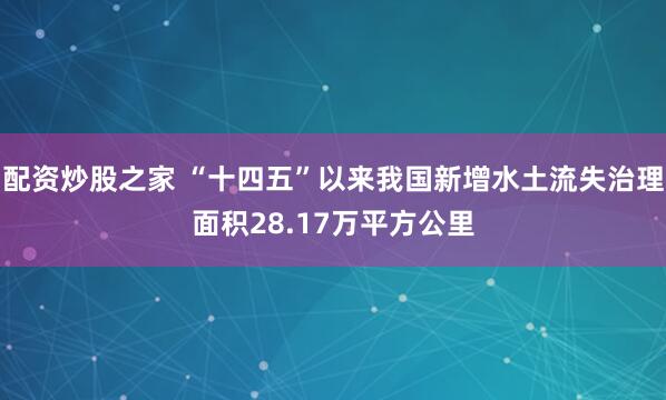 配资炒股之家 “十四五”以来我国新增水土流失治理面积28.17万平方公里