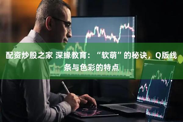 配资炒股之家 深缘教育：“软萌”的秘诀，Q版线条与色彩的特点