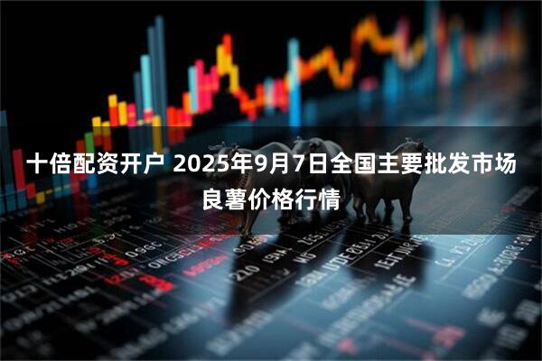 十倍配资开户 2025年9月7日全国主要批发市场良薯价格行情