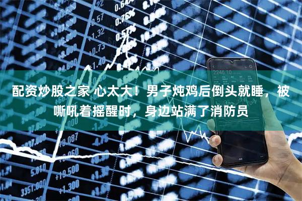 配资炒股之家 心太大！男子炖鸡后倒头就睡，被嘶吼着摇醒时，身边站满了消防员