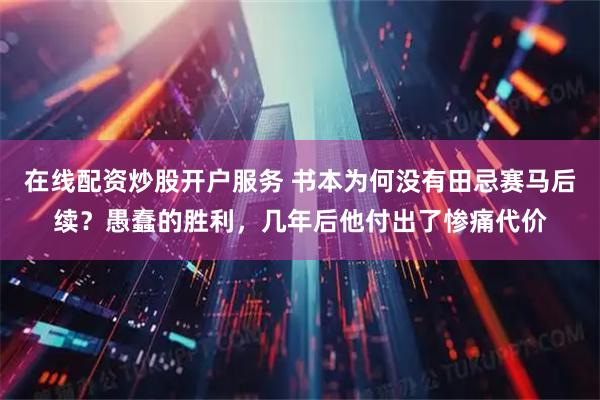 在线配资炒股开户服务 书本为何没有田忌赛马后续？愚蠢的胜利，几年后他付出了惨痛代价