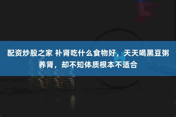 配资炒股之家 补肾吃什么食物好，天天喝黑豆粥养肾，却不知体质根本不适合