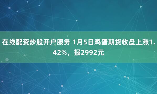 在线配资炒股开户服务 1月5日鸡蛋期货收盘上涨1.42%，报2992元
