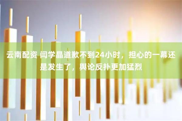 云南配资 闫学晶道歉不到24小时，担心的一幕还是发生了，舆论反扑更加猛烈