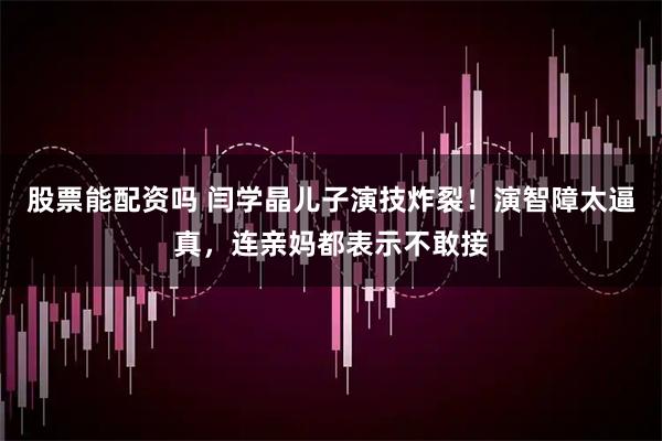 股票能配资吗 闫学晶儿子演技炸裂！演智障太逼真，连亲妈都表示不敢接
